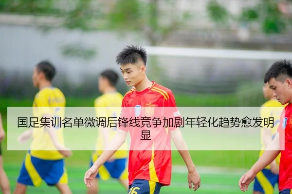 国足集训名单微调后锋线竞争加剧年轻化趋势愈发明显