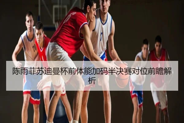 陈雨菲苏迪曼杯前体能加码半决赛对位前瞻解析